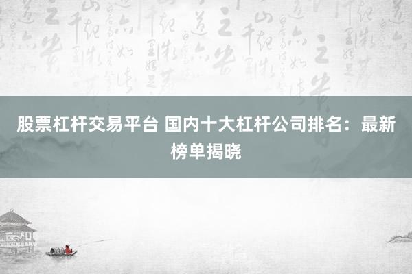 股票杠杆交易平台 国内十大杠杆公司排名：最新榜单揭晓