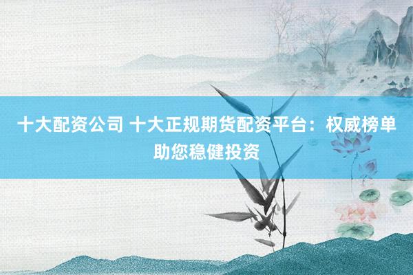 十大配资公司 十大正规期货配资平台：权威榜单助您稳健投资