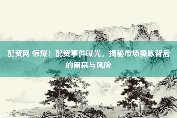 配资网 惊爆！配资事件曝光，揭秘市场操纵背后的黑幕与风险