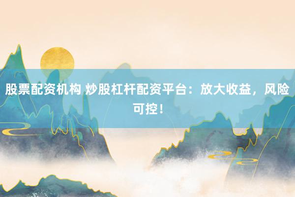 股票配资机构 炒股杠杆配资平台：放大收益，风险可控！