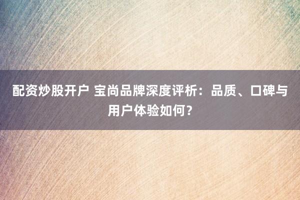 配资炒股开户 宝尚品牌深度评析：品质、口碑与用户体验如何？