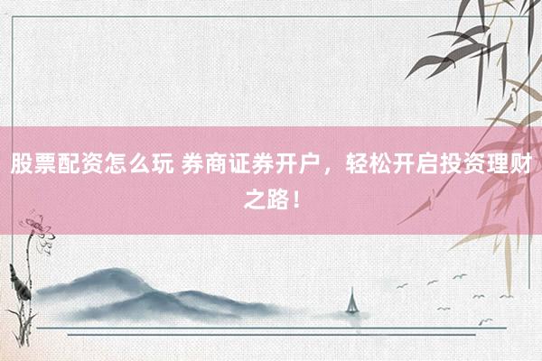 股票配资怎么玩 券商证券开户，轻松开启投资理财之路！