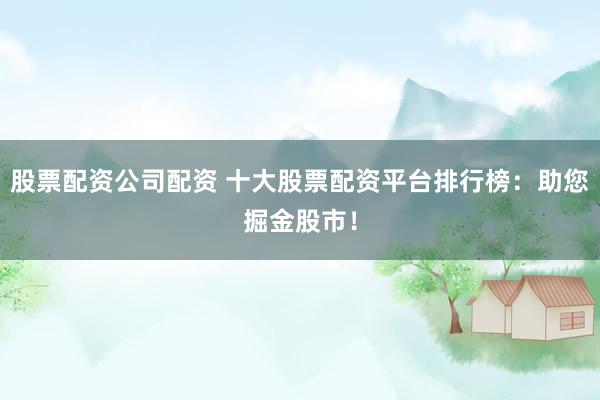 股票配资公司配资 十大股票配资平台排行榜：助您掘金股市！