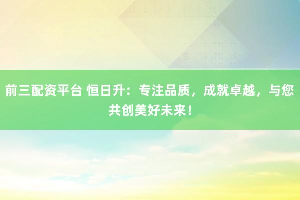 前三配资平台 恒日升：专注品质，成就卓越，与您共创美好未来！