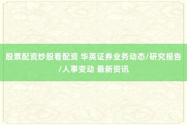 股票配资炒股看配资 华英证券业务动态/研究报告/人事变动 最新资讯