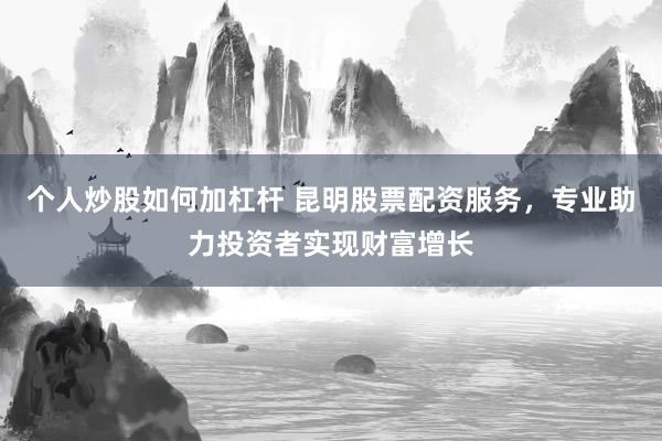 个人炒股如何加杠杆 昆明股票配资服务，专业助力投资者实现财富增长
