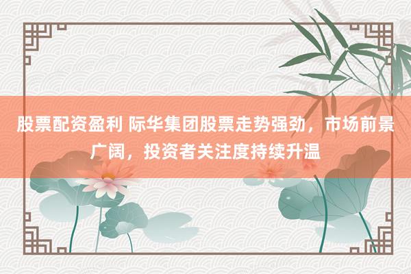 股票配资盈利 际华集团股票走势强劲，市场前景广阔，投资者关注度持续升温