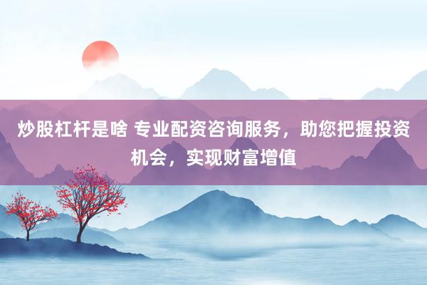炒股杠杆是啥 专业配资咨询服务，助您把握投资机会，实现财富增值