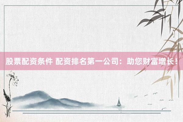 股票配资条件 配资排名第一公司：助您财富增长！