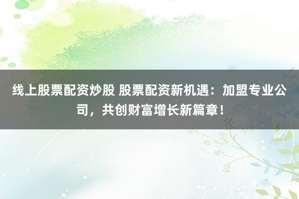 线上股票配资炒股 股票配资新机遇：加盟专业公司，共创财富增长新篇章！