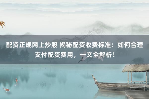 配资正规网上炒股 揭秘配资收费标准：如何合理支付配资费用，一文全解析！