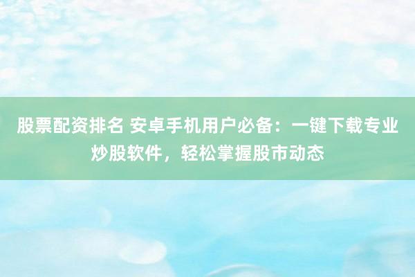 股票配资排名 安卓手机用户必备：一键下载专业炒股软件，轻松掌握股市动态