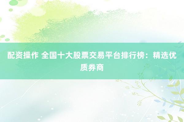 配资操作 全国十大股票交易平台排行榜：精选优质券商