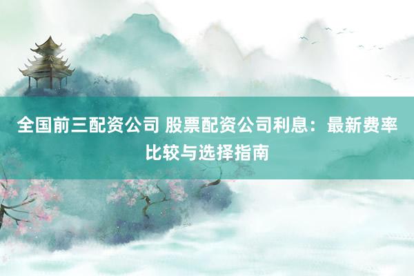 全国前三配资公司 股票配资公司利息：最新费率比较与选择指南