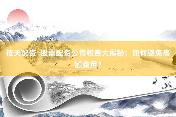 按天配资  股票配资公司收费大揭秘：如何避免高额费用？