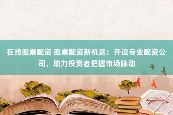 在线股票配资 股票配资新机遇：开设专业配资公司，助力投资者把握市场脉动