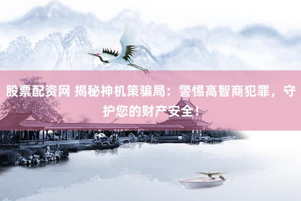 股票配资网 揭秘神机策骗局：警惕高智商犯罪，守护您的财产安全！