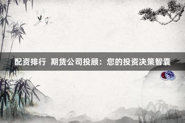 配资排行  期货公司投顾：您的投资决策智囊