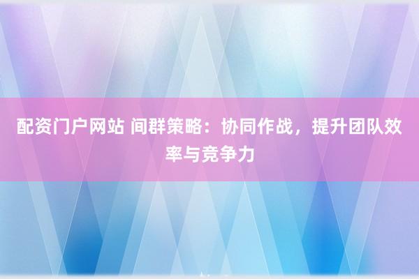 配资门户网站 间群策略：协同作战，提升团队效率与竞争力