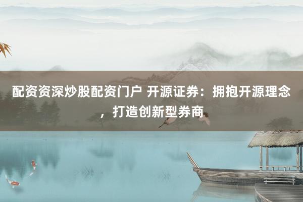 配资资深炒股配资门户 开源证券：拥抱开源理念，打造创新型券商