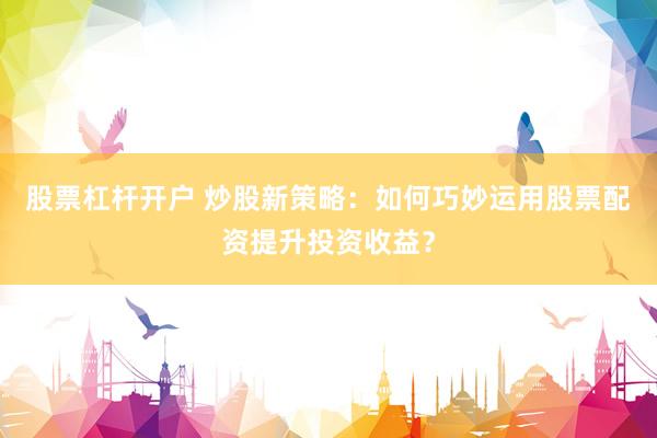 股票杠杆开户 炒股新策略：如何巧妙运用股票配资提升投资收益？