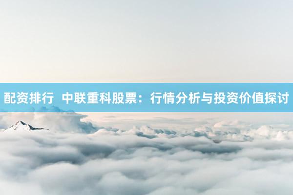 配资排行  中联重科股票：行情分析与投资价值探讨