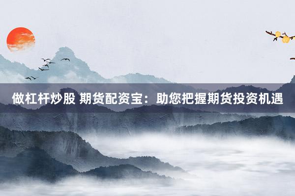做杠杆炒股 期货配资宝：助您把握期货投资机遇