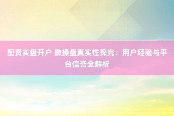 配资实盘开户 徽操盘真实性探究：用户经验与平台信誉全解析