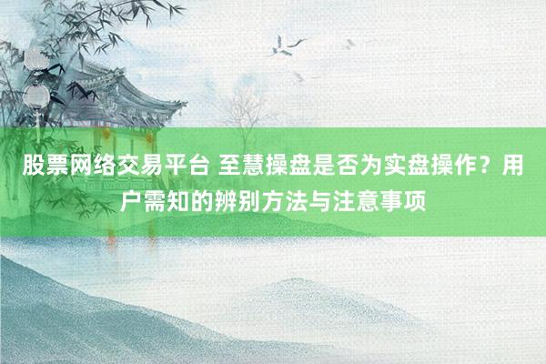 股票网络交易平台 至慧操盘是否为实盘操作？用户需知的辨别方法与注意事项