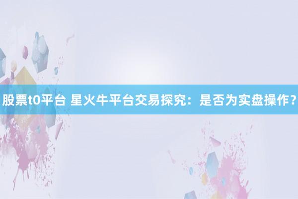 股票t0平台 星火牛平台交易探究：是否为实盘操作？