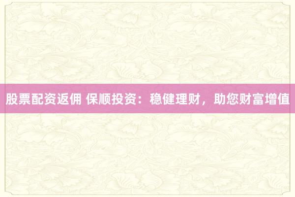 股票配资返佣 保顺投资：稳健理财，助您财富增值