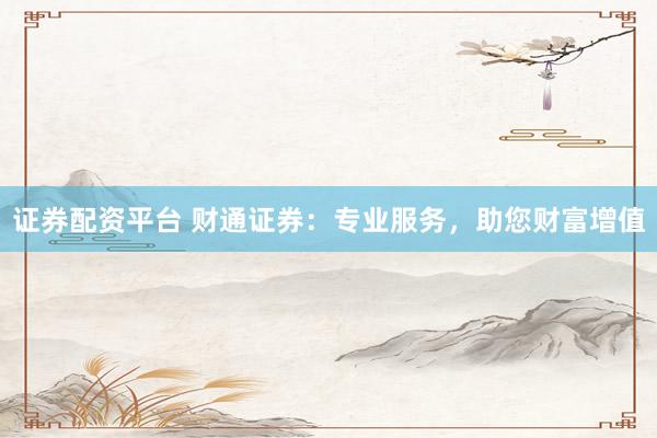 证券配资平台 财通证券：专业服务，助您财富增值