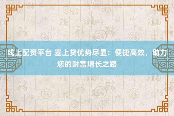线上配资平台 塞上贷优势尽显：便捷高效，助力您的财富增长之路