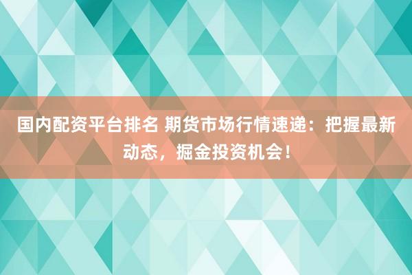 国内配资平台排名 期货市场行情速递：把握最新动态，掘金投资机会！