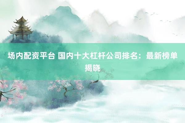 场内配资平台 国内十大杠杆公司排名：最新榜单揭晓