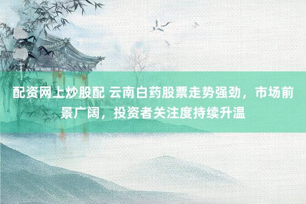 配资网上炒股配 云南白药股票走势强劲，市场前景广阔，投资者关注度持续升温