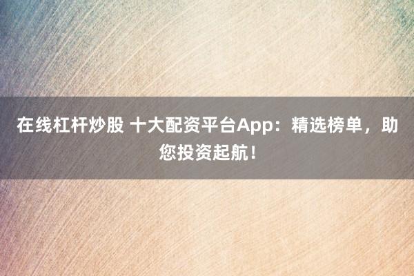 在线杠杆炒股 十大配资平台App：精选榜单，助您投资起航！