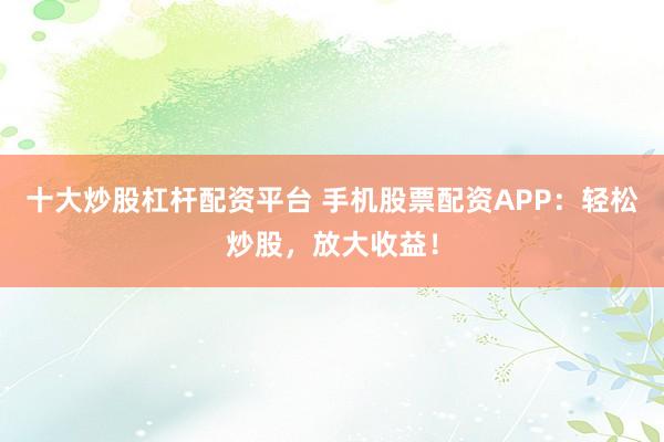 十大炒股杠杆配资平台 手机股票配资APP：轻松炒股，放大收益！