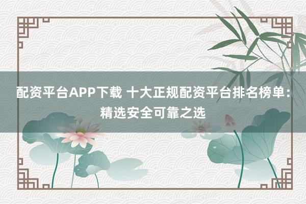 配资平台APP下载 十大正规配资平台排名榜单：精选安全可靠之选