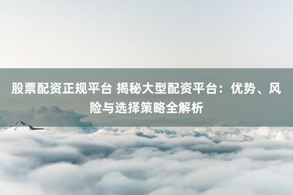 股票配资正规平台 揭秘大型配资平台：优势、风险与选择策略全解析