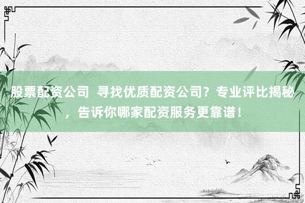 股票配资公司  寻找优质配资公司？专业评比揭秘，告诉你哪家配资服务更靠谱！