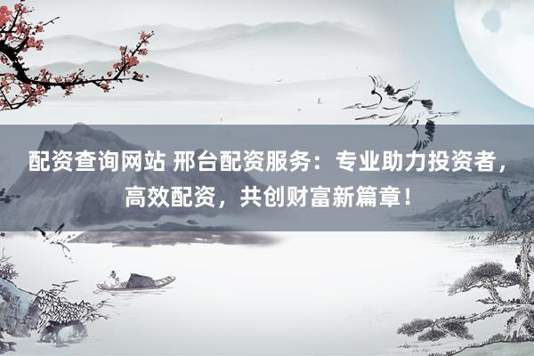 配资查询网站 邢台配资服务：专业助力投资者，高效配资，共创财富新篇章！