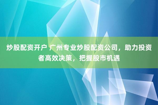 炒股配资开户 广州专业炒股配资公司，助力投资者高效决策，把握股市机遇