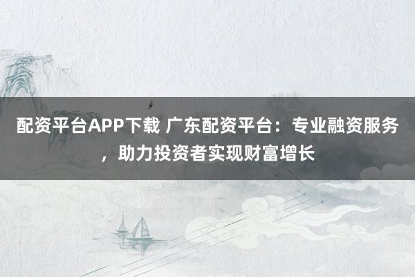 配资平台APP下载 广东配资平台：专业融资服务，助力投资者实现财富增长