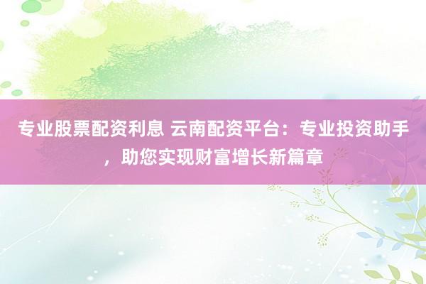 专业股票配资利息 云南配资平台：专业投资助手，助您实现财富增长新篇章