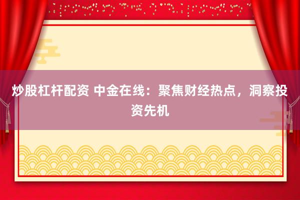炒股杠杆配资 中金在线：聚焦财经热点，洞察投资先机