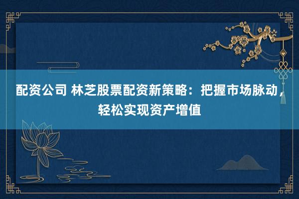 配资公司 林芝股票配资新策略：把握市场脉动，轻松实现资产增值