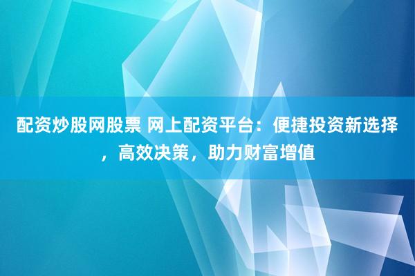 配资炒股网股票 网上配资平台：便捷投资新选择，高效决策，助力财富增值
