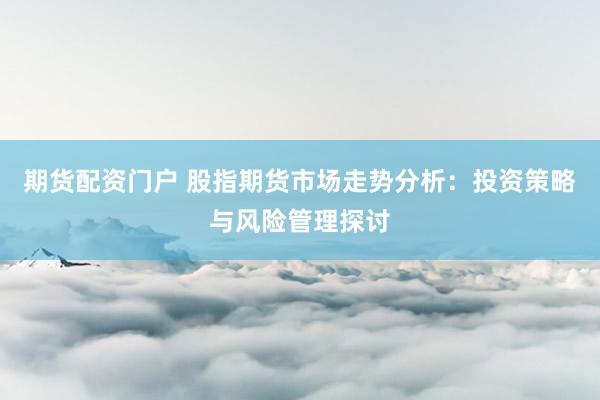 期货配资门户 股指期货市场走势分析：投资策略与风险管理探讨