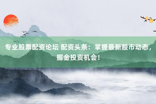 专业股票配资论坛 配资头条：掌握最新股市动态，掘金投资机会！